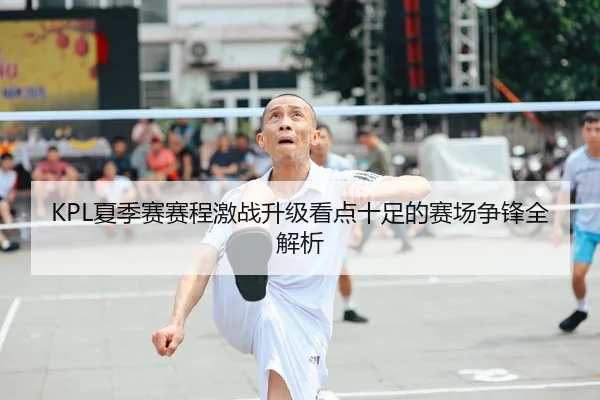 KPL夏季赛赛程激战升级看点十足的赛场争锋全解析
