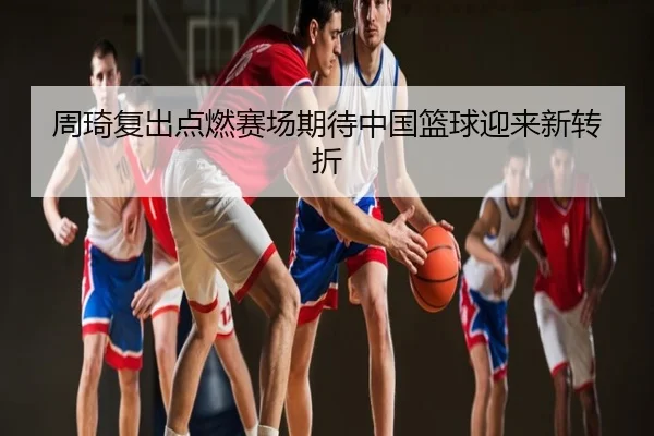 周琦复出点燃赛场期待中国篮球迎来新转折