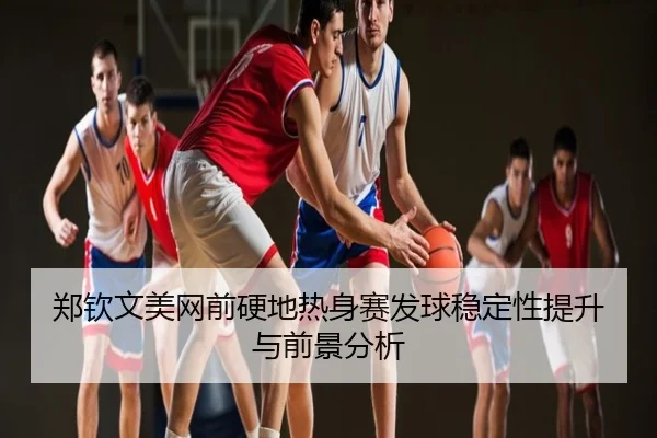 郑钦文美网前硬地热身赛发球稳定性提升与前景分析