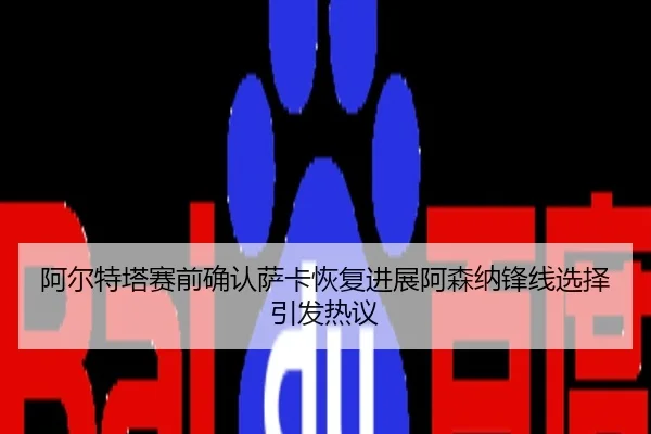 阿尔特塔赛前确认萨卡恢复进展阿森纳锋线选择引发热议