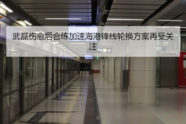 武磊伤愈后合练加速海港锋线轮换方案再受关注