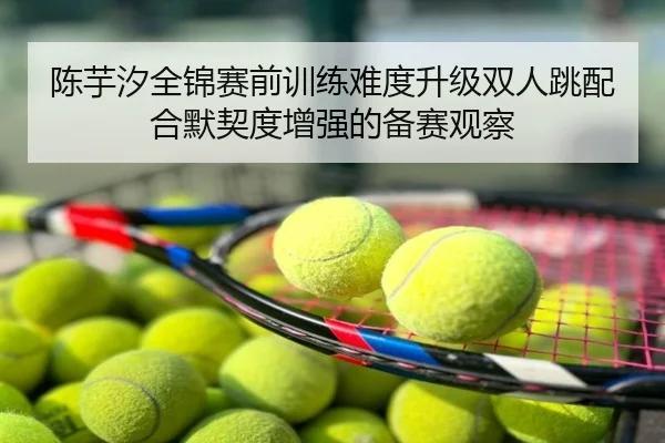 陈芋汐全锦赛前训练难度升级双人跳配合默契度增强的备赛观察