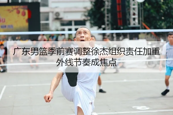 广东男篮季前赛调整徐杰组织责任加重外线节奏成焦点