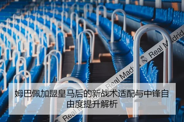 姆巴佩加盟皇马后的新战术适配与中锋自由度提升解析