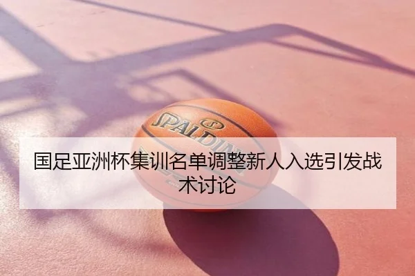 国足亚洲杯集训名单调整新人入选引发战术讨论