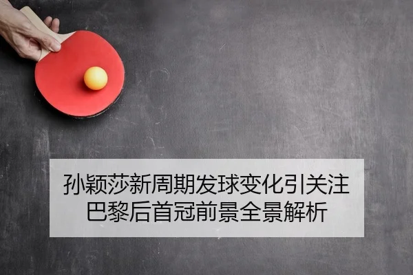 孙颖莎新周期发球变化引关注 巴黎后首冠前景全景解析
