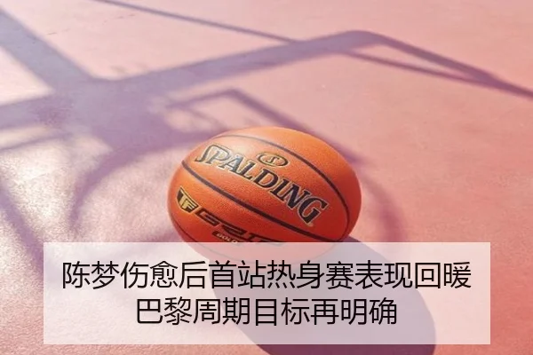陈梦伤愈后首站热身赛表现回暖 巴黎周期目标再明确